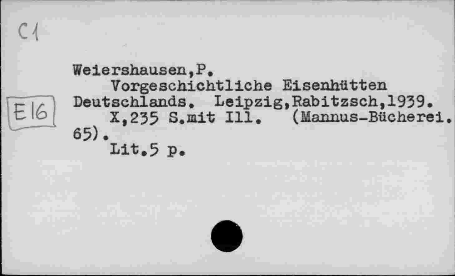 ﻿с<
Weiershausen,P.
Vorgeschichtliche Eisenhütten Deutschlands. Leipzig,Rabitzsch,1939.
X,235 S.mit Ill. (Mannus-Bücherei 65).
Lit.5 P.